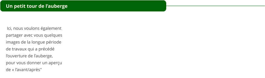 Un petit tour de lauberge    Ici, nous voulons galement  partager avec vous quelques  images de la longue priode  de travaux qui a prcd  louverture de lauberge,  pour vous donner un aperu  de  lavant/aprs"